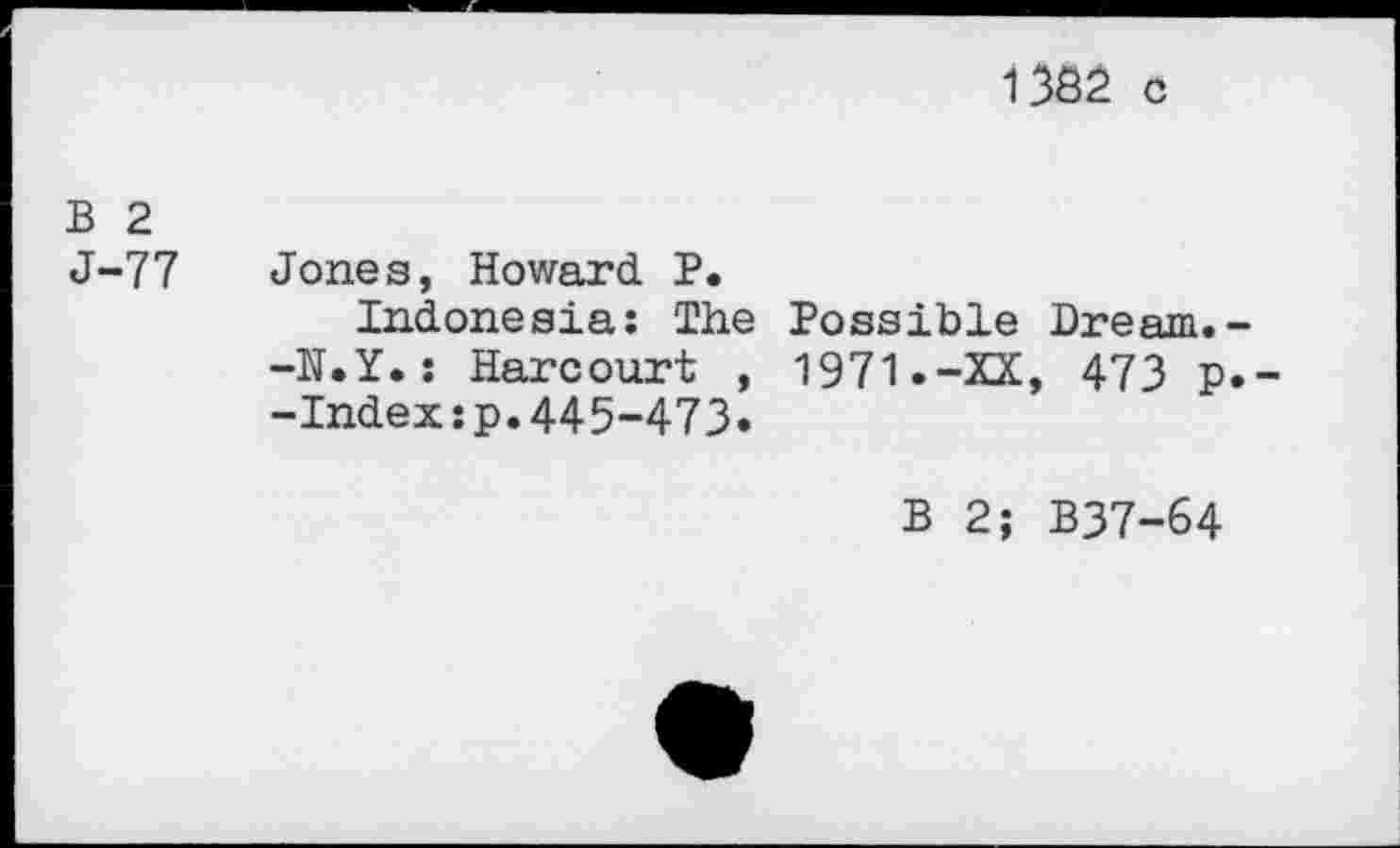 ﻿1382 c
B 2
J-77 Jones, Howard P.
Indonesia: The -N.Y.: Harcourt , -Index:p.445-473»
Possible Dream.-1971»-XX, 473 P»-
B 2; B37-64